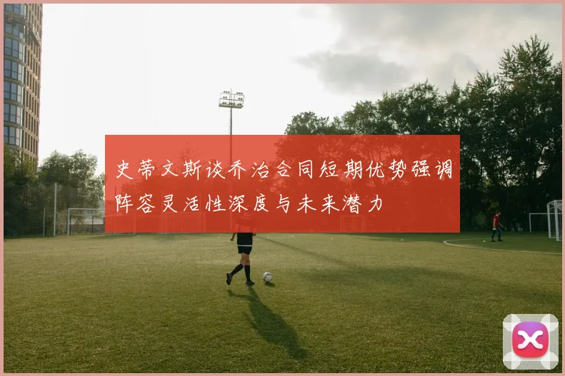 史蒂文斯谈乔治合同短期优势强调阵容灵活性深度与未来潜力