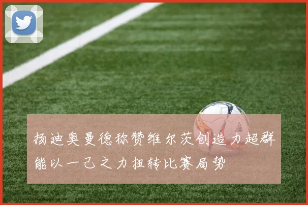 扬迪奥曼德称赞维尔茨创造力超群能以一己之力扭转比赛局势