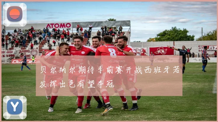 贝尔纳尔期待季前赛开战西班牙若发挥出色有望夺冠
