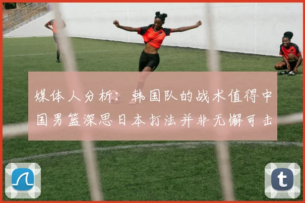 媒体人分析：韩国队的战术值得中国男篮深思日本打法并非无懈可击