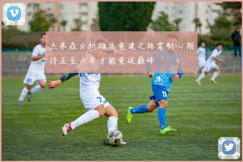 杰弗森分析雄鹿重建之路需耐心期待五至六年才能重返巅峰