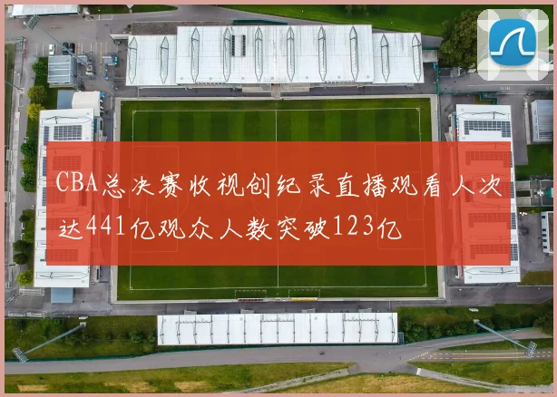 CBA总决赛收视创纪录直播观看人次达441亿观众人数突破123亿
