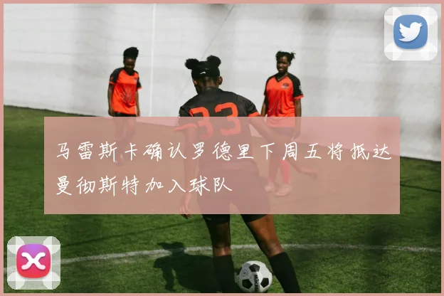 马雷斯卡确认罗德里下周五将抵达曼彻斯特加入球队