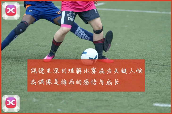 佩德里深刻理解比赛成为关键人物我偶像是梅西的感悟与成长
