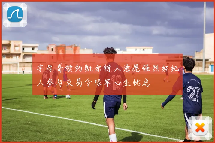 字母哥续约凯尔特人意愿强烈经纪人参与交易令绿军心生忧虑